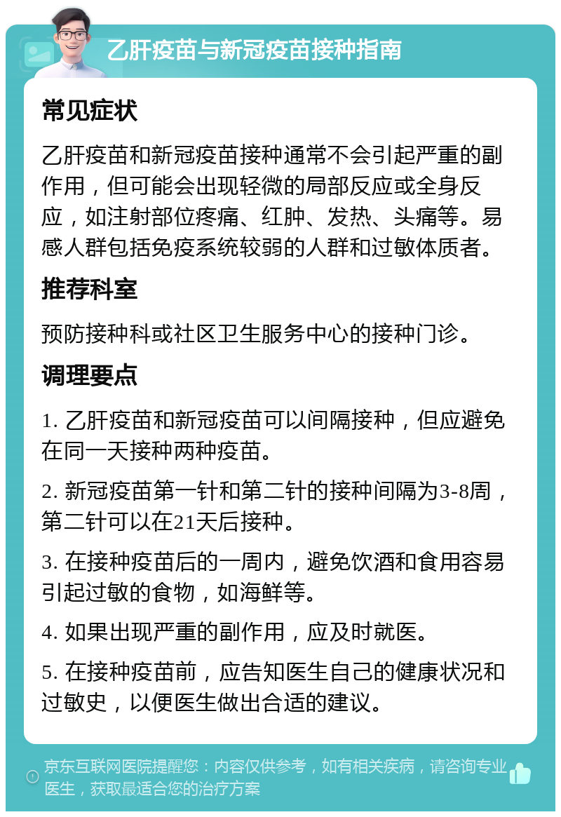 乙肝疫苗与新冠疫苗接种指南 常见症状 乙肝疫苗和新冠疫苗接种通常不会引起严重的副作用，但可能会出现轻微的局部反应或全身反应，如注射部位疼痛、红肿、发热、头痛等。易感人群包括免疫系统较弱的人群和过敏体质者。 推荐科室 预防接种科或社区卫生服务中心的接种门诊。 调理要点 1. 乙肝疫苗和新冠疫苗可以间隔接种，但应避免在同一天接种两种疫苗。 2. 新冠疫苗第一针和第二针的接种间隔为3-8周，第二针可以在21天后接种。 3. 在接种疫苗后的一周内，避免饮酒和食用容易引起过敏的食物，如海鲜等。 4. 如果出现严重的副作用，应及时就医。 5. 在接种疫苗前，应告知医生自己的健康状况和过敏史，以便医生做出合适的建议。