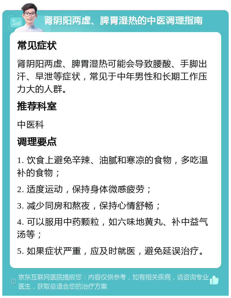 肾阴阳两虚、脾胃湿热的中医调理指南 常见症状 肾阴阳两虚、脾胃湿热可能会导致腰酸、手脚出汗、早泄等症状，常见于中年男性和长期工作压力大的人群。 推荐科室 中医科 调理要点 1. 饮食上避免辛辣、油腻和寒凉的食物，多吃温补的食物； 2. 适度运动，保持身体微感疲劳； 3. 减少同房和熬夜，保持心情舒畅； 4. 可以服用中药颗粒，如六味地黄丸、补中益气汤等； 5. 如果症状严重，应及时就医，避免延误治疗。