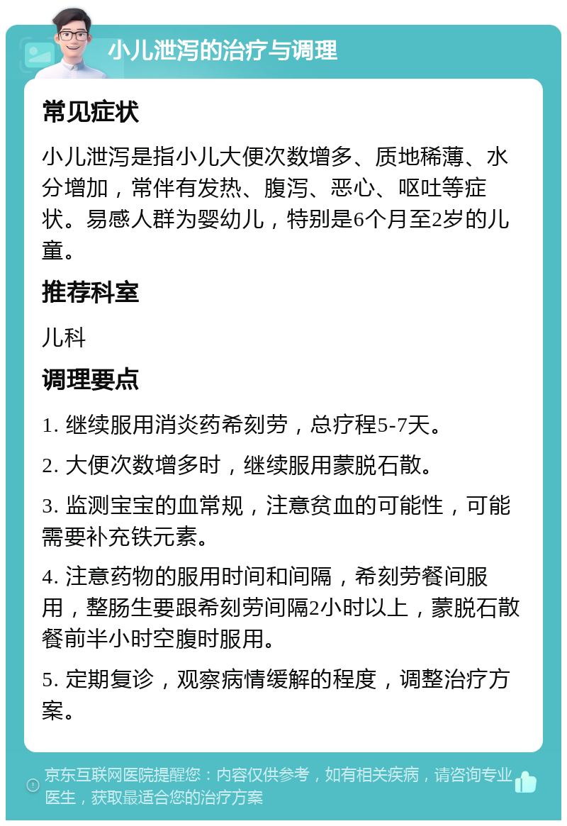 小儿泄泻的治疗与调理 常见症状 小儿泄泻是指小儿大便次数增多、质地稀薄、水分增加，常伴有发热、腹泻、恶心、呕吐等症状。易感人群为婴幼儿，特别是6个月至2岁的儿童。 推荐科室 儿科 调理要点 1. 继续服用消炎药希刻劳，总疗程5-7天。 2. 大便次数增多时，继续服用蒙脱石散。 3. 监测宝宝的血常规，注意贫血的可能性，可能需要补充铁元素。 4. 注意药物的服用时间和间隔，希刻劳餐间服用，整肠生要跟希刻劳间隔2小时以上，蒙脱石散餐前半小时空腹时服用。 5. 定期复诊，观察病情缓解的程度，调整治疗方案。