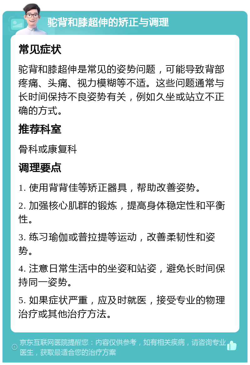 驼背和膝超伸的矫正与调理 常见症状 驼背和膝超伸是常见的姿势问题，可能导致背部疼痛、头痛、视力模糊等不适。这些问题通常与长时间保持不良姿势有关，例如久坐或站立不正确的方式。 推荐科室 骨科或康复科 调理要点 1. 使用背背佳等矫正器具，帮助改善姿势。 2. 加强核心肌群的锻炼，提高身体稳定性和平衡性。 3. 练习瑜伽或普拉提等运动，改善柔韧性和姿势。 4. 注意日常生活中的坐姿和站姿，避免长时间保持同一姿势。 5. 如果症状严重，应及时就医，接受专业的物理治疗或其他治疗方法。