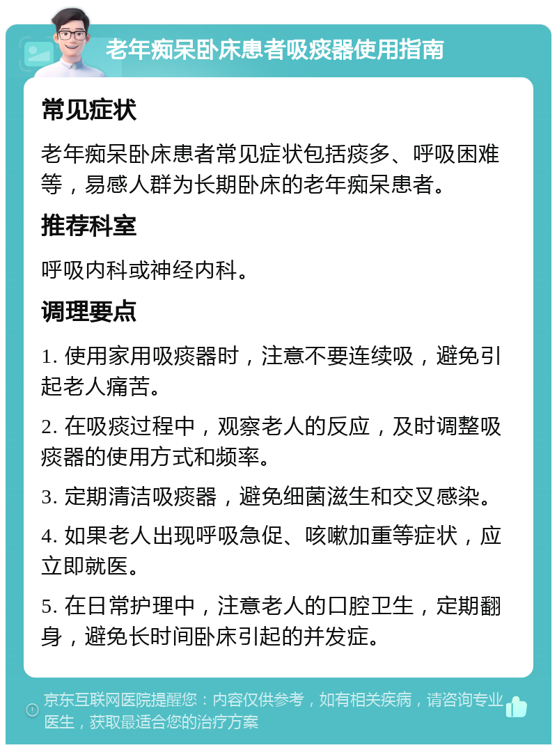 老年痴呆卧床患者吸痰器使用指南 常见症状 老年痴呆卧床患者常见症状包括痰多、呼吸困难等，易感人群为长期卧床的老年痴呆患者。 推荐科室 呼吸内科或神经内科。 调理要点 1. 使用家用吸痰器时，注意不要连续吸，避免引起老人痛苦。 2. 在吸痰过程中，观察老人的反应，及时调整吸痰器的使用方式和频率。 3. 定期清洁吸痰器，避免细菌滋生和交叉感染。 4. 如果老人出现呼吸急促、咳嗽加重等症状，应立即就医。 5. 在日常护理中，注意老人的口腔卫生，定期翻身，避免长时间卧床引起的并发症。