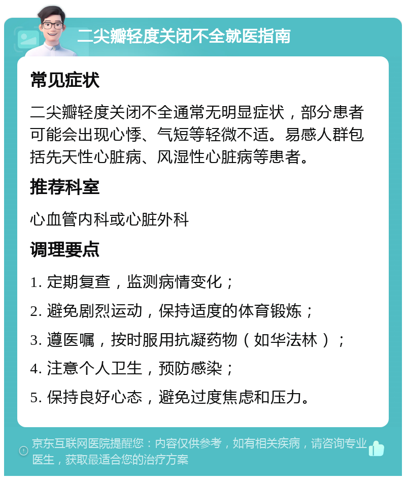 二尖瓣轻度关闭不全就医指南 常见症状 二尖瓣轻度关闭不全通常无明显症状，部分患者可能会出现心悸、气短等轻微不适。易感人群包括先天性心脏病、风湿性心脏病等患者。 推荐科室 心血管内科或心脏外科 调理要点 1. 定期复查，监测病情变化； 2. 避免剧烈运动，保持适度的体育锻炼； 3. 遵医嘱，按时服用抗凝药物（如华法林）； 4. 注意个人卫生，预防感染； 5. 保持良好心态，避免过度焦虑和压力。