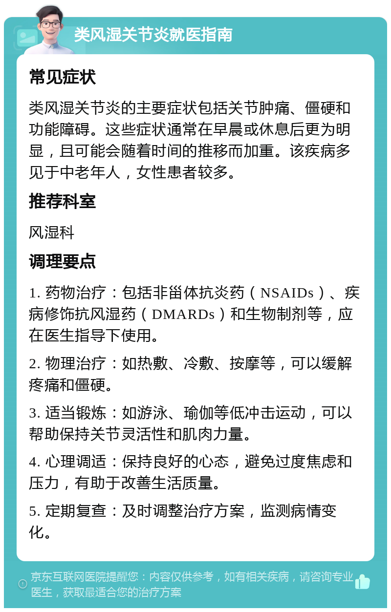 类风湿关节炎就医指南 常见症状 类风湿关节炎的主要症状包括关节肿痛、僵硬和功能障碍。这些症状通常在早晨或休息后更为明显，且可能会随着时间的推移而加重。该疾病多见于中老年人，女性患者较多。 推荐科室 风湿科 调理要点 1. 药物治疗：包括非甾体抗炎药（NSAIDs）、疾病修饰抗风湿药（DMARDs）和生物制剂等，应在医生指导下使用。 2. 物理治疗：如热敷、冷敷、按摩等，可以缓解疼痛和僵硬。 3. 适当锻炼：如游泳、瑜伽等低冲击运动，可以帮助保持关节灵活性和肌肉力量。 4. 心理调适：保持良好的心态，避免过度焦虑和压力，有助于改善生活质量。 5. 定期复查：及时调整治疗方案，监测病情变化。