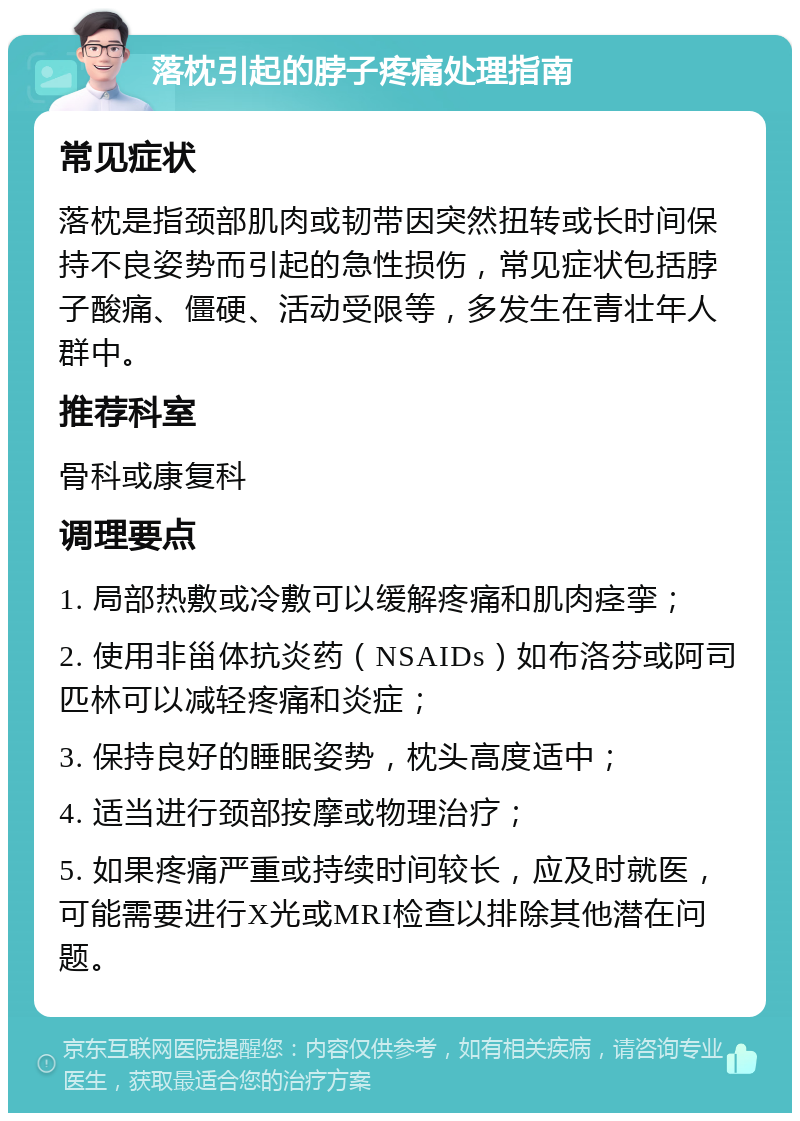 落枕引起的脖子疼痛处理指南 常见症状 落枕是指颈部肌肉或韧带因突然扭转或长时间保持不良姿势而引起的急性损伤，常见症状包括脖子酸痛、僵硬、活动受限等，多发生在青壮年人群中。 推荐科室 骨科或康复科 调理要点 1. 局部热敷或冷敷可以缓解疼痛和肌肉痉挛； 2. 使用非甾体抗炎药（NSAIDs）如布洛芬或阿司匹林可以减轻疼痛和炎症； 3. 保持良好的睡眠姿势，枕头高度适中； 4. 适当进行颈部按摩或物理治疗； 5. 如果疼痛严重或持续时间较长，应及时就医，可能需要进行X光或MRI检查以排除其他潜在问题。