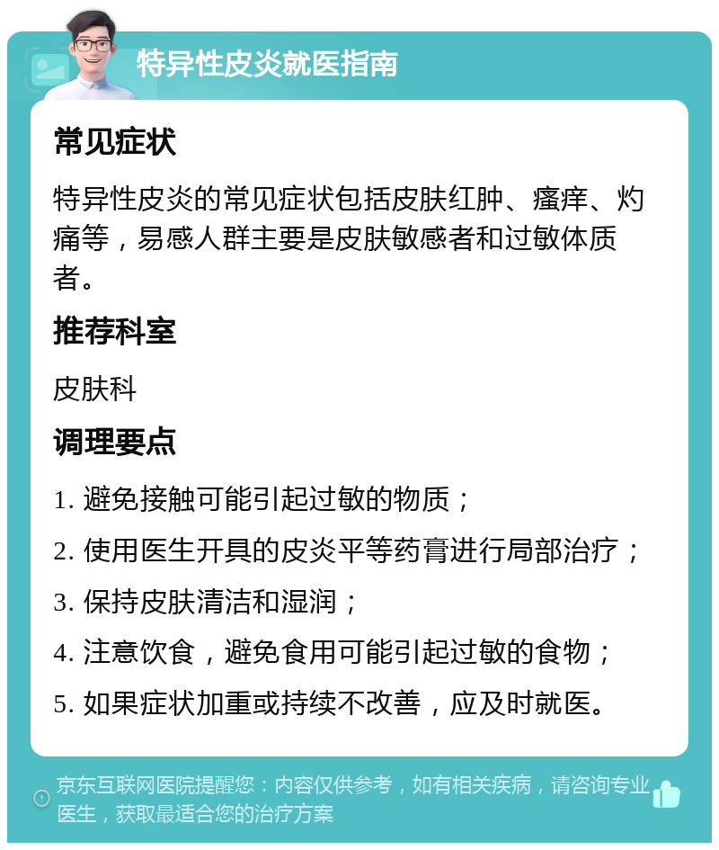 特异性皮炎就医指南 常见症状 特异性皮炎的常见症状包括皮肤红肿、瘙痒、灼痛等，易感人群主要是皮肤敏感者和过敏体质者。 推荐科室 皮肤科 调理要点 1. 避免接触可能引起过敏的物质； 2. 使用医生开具的皮炎平等药膏进行局部治疗； 3. 保持皮肤清洁和湿润； 4. 注意饮食，避免食用可能引起过敏的食物； 5. 如果症状加重或持续不改善，应及时就医。