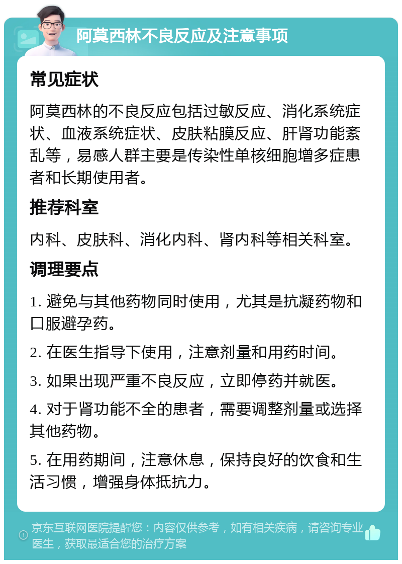 阿莫西林不良反应及注意事项 常见症状 阿莫西林的不良反应包括过敏反应、消化系统症状、血液系统症状、皮肤粘膜反应、肝肾功能紊乱等，易感人群主要是传染性单核细胞增多症患者和长期使用者。 推荐科室 内科、皮肤科、消化内科、肾内科等相关科室。 调理要点 1. 避免与其他药物同时使用，尤其是抗凝药物和口服避孕药。 2. 在医生指导下使用，注意剂量和用药时间。 3. 如果出现严重不良反应，立即停药并就医。 4. 对于肾功能不全的患者，需要调整剂量或选择其他药物。 5. 在用药期间，注意休息，保持良好的饮食和生活习惯，增强身体抵抗力。