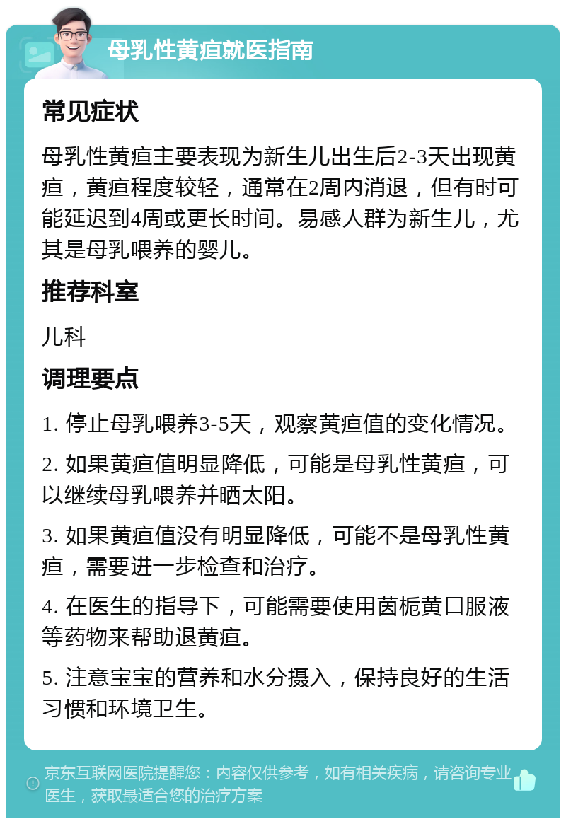 母乳性黄疸就医指南 常见症状 母乳性黄疸主要表现为新生儿出生后2-3天出现黄疸，黄疸程度较轻，通常在2周内消退，但有时可能延迟到4周或更长时间。易感人群为新生儿，尤其是母乳喂养的婴儿。 推荐科室 儿科 调理要点 1. 停止母乳喂养3-5天，观察黄疸值的变化情况。 2. 如果黄疸值明显降低，可能是母乳性黄疸，可以继续母乳喂养并晒太阳。 3. 如果黄疸值没有明显降低，可能不是母乳性黄疸，需要进一步检查和治疗。 4. 在医生的指导下，可能需要使用茵栀黄口服液等药物来帮助退黄疸。 5. 注意宝宝的营养和水分摄入，保持良好的生活习惯和环境卫生。