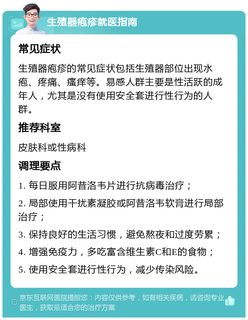 生殖器疱疹就医指南 常见症状 生殖器疱疹的常见症状包括生殖器部位出现水疱、疼痛、瘙痒等。易感人群主要是性活跃的成年人，尤其是没有使用安全套进行性行为的人群。 推荐科室 皮肤科或性病科 调理要点 1. 每日服用阿昔洛韦片进行抗病毒治疗； 2. 局部使用干扰素凝胶或阿昔洛韦软膏进行局部治疗； 3. 保持良好的生活习惯，避免熬夜和过度劳累； 4. 增强免疫力，多吃富含维生素C和E的食物； 5. 使用安全套进行性行为，减少传染风险。