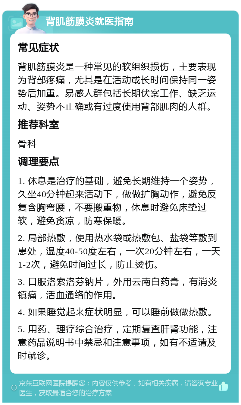 背肌筋膜炎就医指南 常见症状 背肌筋膜炎是一种常见的软组织损伤，主要表现为背部疼痛，尤其是在活动或长时间保持同一姿势后加重。易感人群包括长期伏案工作、缺乏运动、姿势不正确或有过度使用背部肌肉的人群。 推荐科室 骨科 调理要点 1. 休息是治疗的基础，避免长期维持一个姿势，久坐40分钟起来活动下，做做扩胸动作，避免反复含胸弯腰，不要搬重物，休息时避免床垫过软，避免贪凉，防寒保暖。 2. 局部热敷，使用热水袋或热敷包、盐袋等敷到患处，温度40-50度左右，一次20分钟左右，一天1-2次，避免时间过长，防止烫伤。 3. 口服洛索洛芬钠片，外用云南白药膏，有消炎镇痛，活血通络的作用。 4. 如果睡觉起来症状明显，可以睡前做做热敷。 5. 用药、理疗综合治疗，定期复查肝肾功能，注意药品说明书中禁忌和注意事项，如有不适请及时就诊。