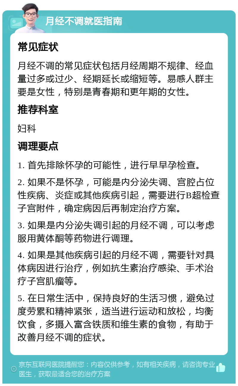 月经不调就医指南 常见症状 月经不调的常见症状包括月经周期不规律、经血量过多或过少、经期延长或缩短等。易感人群主要是女性，特别是青春期和更年期的女性。 推荐科室 妇科 调理要点 1. 首先排除怀孕的可能性，进行早早孕检查。 2. 如果不是怀孕，可能是内分泌失调、宫腔占位性疾病、炎症或其他疾病引起，需要进行B超检查子宫附件，确定病因后再制定治疗方案。 3. 如果是内分泌失调引起的月经不调，可以考虑服用黄体酮等药物进行调理。 4. 如果是其他疾病引起的月经不调，需要针对具体病因进行治疗，例如抗生素治疗感染、手术治疗子宫肌瘤等。 5. 在日常生活中，保持良好的生活习惯，避免过度劳累和精神紧张，适当进行运动和放松，均衡饮食，多摄入富含铁质和维生素的食物，有助于改善月经不调的症状。