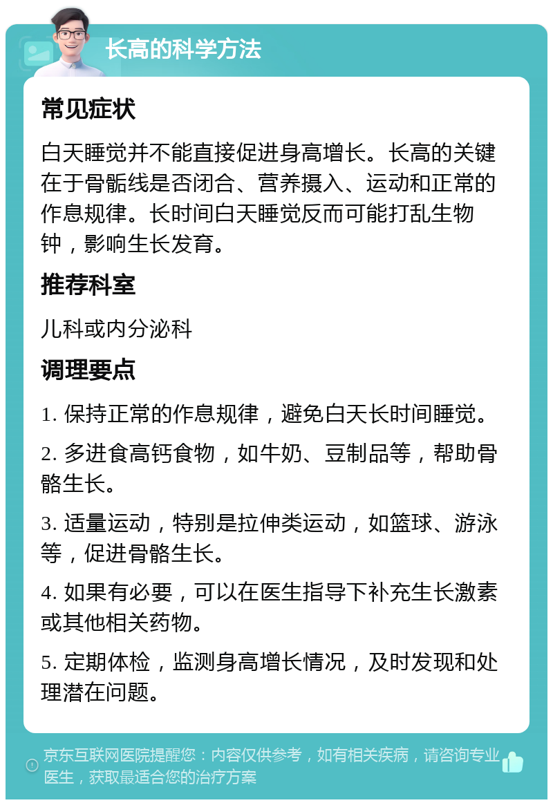 长高的科学方法 常见症状 白天睡觉并不能直接促进身高增长。长高的关键在于骨骺线是否闭合、营养摄入、运动和正常的作息规律。长时间白天睡觉反而可能打乱生物钟，影响生长发育。 推荐科室 儿科或内分泌科 调理要点 1. 保持正常的作息规律，避免白天长时间睡觉。 2. 多进食高钙食物，如牛奶、豆制品等，帮助骨骼生长。 3. 适量运动，特别是拉伸类运动，如篮球、游泳等，促进骨骼生长。 4. 如果有必要，可以在医生指导下补充生长激素或其他相关药物。 5. 定期体检，监测身高增长情况，及时发现和处理潜在问题。