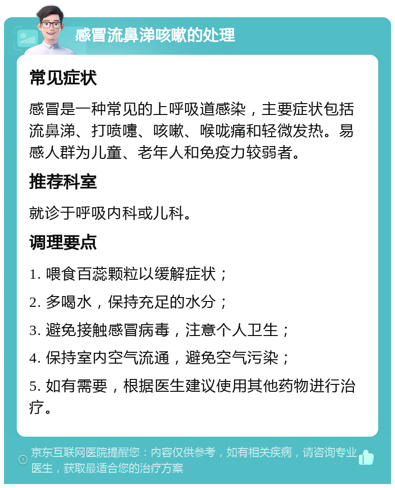 感冒流鼻涕咳嗽的处理 常见症状 感冒是一种常见的上呼吸道感染，主要症状包括流鼻涕、打喷嚏、咳嗽、喉咙痛和轻微发热。易感人群为儿童、老年人和免疫力较弱者。 推荐科室 就诊于呼吸内科或儿科。 调理要点 1. 喂食百蕊颗粒以缓解症状； 2. 多喝水，保持充足的水分； 3. 避免接触感冒病毒，注意个人卫生； 4. 保持室内空气流通，避免空气污染； 5. 如有需要，根据医生建议使用其他药物进行治疗。