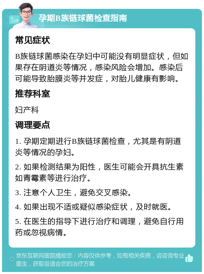 孕期B族链球菌检查指南 常见症状 B族链球菌感染在孕妇中可能没有明显症状，但如果存在阴道炎等情况，感染风险会增加。感染后可能导致胎膜炎等并发症，对胎儿健康有影响。 推荐科室 妇产科 调理要点 1. 孕期定期进行B族链球菌检查，尤其是有阴道炎等情况的孕妇。 2. 如果检测结果为阳性，医生可能会开具抗生素如青霉素等进行治疗。 3. 注意个人卫生，避免交叉感染。 4. 如果出现不适或疑似感染症状，及时就医。 5. 在医生的指导下进行治疗和调理，避免自行用药或忽视病情。