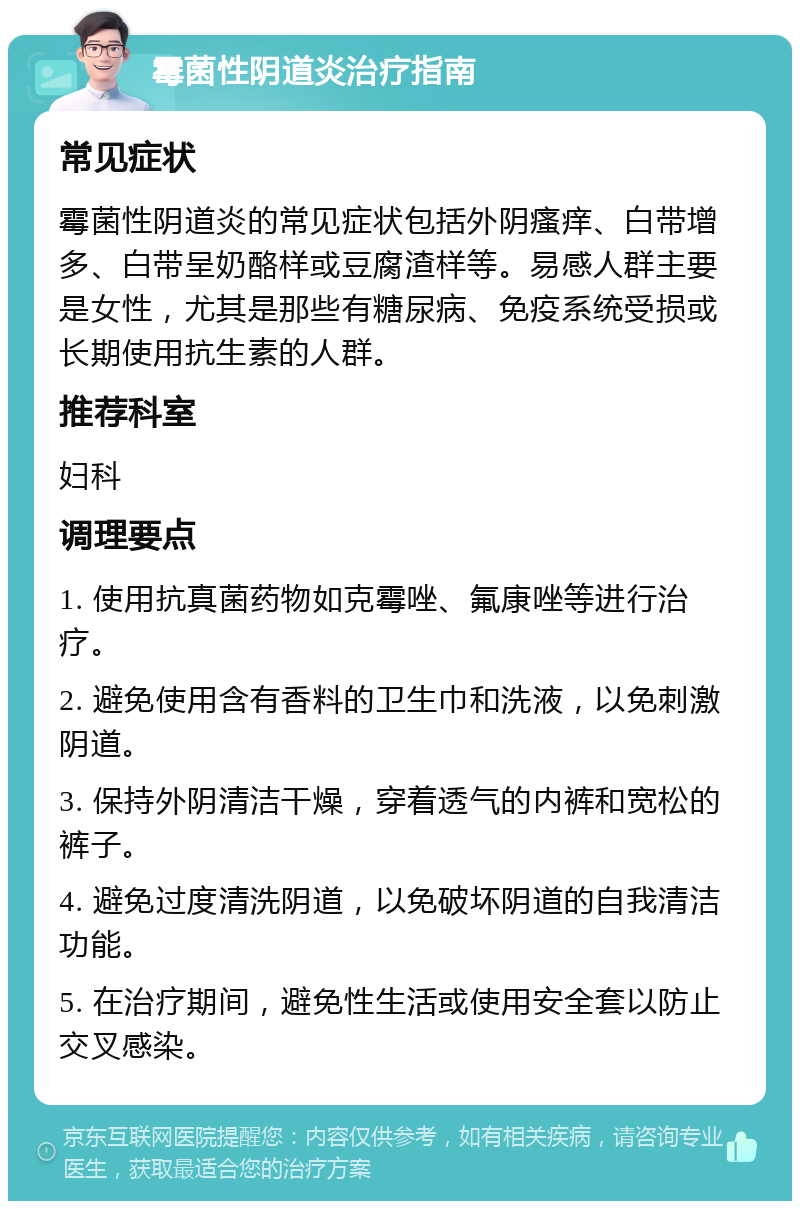 霉菌性阴道炎治疗指南 常见症状 霉菌性阴道炎的常见症状包括外阴瘙痒、白带增多、白带呈奶酪样或豆腐渣样等。易感人群主要是女性，尤其是那些有糖尿病、免疫系统受损或长期使用抗生素的人群。 推荐科室 妇科 调理要点 1. 使用抗真菌药物如克霉唑、氟康唑等进行治疗。 2. 避免使用含有香料的卫生巾和洗液，以免刺激阴道。 3. 保持外阴清洁干燥，穿着透气的内裤和宽松的裤子。 4. 避免过度清洗阴道，以免破坏阴道的自我清洁功能。 5. 在治疗期间，避免性生活或使用安全套以防止交叉感染。