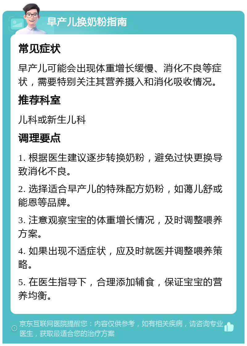 早产儿换奶粉指南 常见症状 早产儿可能会出现体重增长缓慢、消化不良等症状，需要特别关注其营养摄入和消化吸收情况。 推荐科室 儿科或新生儿科 调理要点 1. 根据医生建议逐步转换奶粉，避免过快更换导致消化不良。 2. 选择适合早产儿的特殊配方奶粉，如蔼儿舒或能恩等品牌。 3. 注意观察宝宝的体重增长情况，及时调整喂养方案。 4. 如果出现不适症状，应及时就医并调整喂养策略。 5. 在医生指导下，合理添加辅食，保证宝宝的营养均衡。