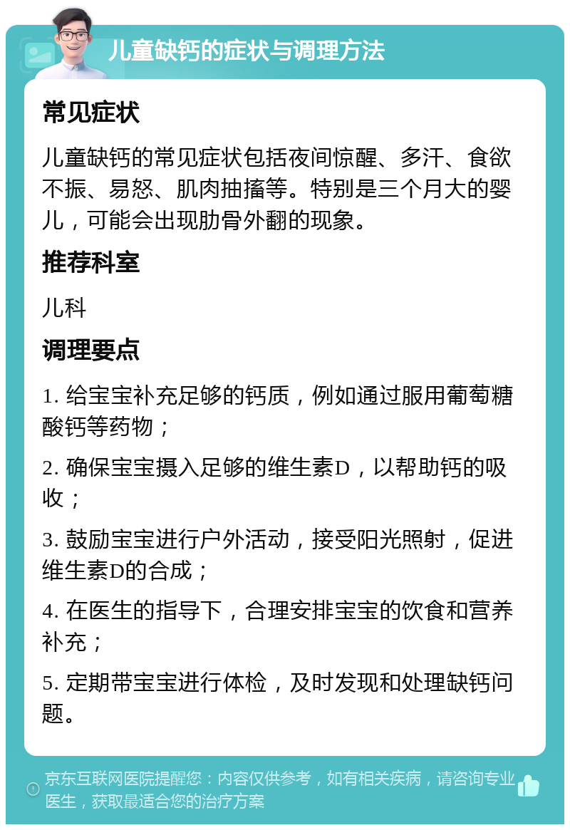 儿童缺钙的症状与调理方法 常见症状 儿童缺钙的常见症状包括夜间惊醒、多汗、食欲不振、易怒、肌肉抽搐等。特别是三个月大的婴儿，可能会出现肋骨外翻的现象。 推荐科室 儿科 调理要点 1. 给宝宝补充足够的钙质，例如通过服用葡萄糖酸钙等药物； 2. 确保宝宝摄入足够的维生素D，以帮助钙的吸收； 3. 鼓励宝宝进行户外活动，接受阳光照射，促进维生素D的合成； 4. 在医生的指导下，合理安排宝宝的饮食和营养补充； 5. 定期带宝宝进行体检，及时发现和处理缺钙问题。