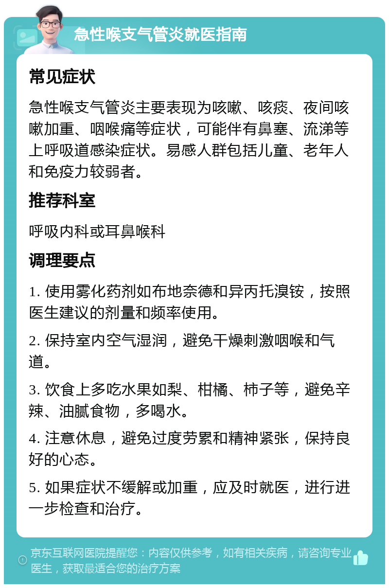 急性喉支气管炎就医指南 常见症状 急性喉支气管炎主要表现为咳嗽、咳痰、夜间咳嗽加重、咽喉痛等症状，可能伴有鼻塞、流涕等上呼吸道感染症状。易感人群包括儿童、老年人和免疫力较弱者。 推荐科室 呼吸内科或耳鼻喉科 调理要点 1. 使用雾化药剂如布地奈德和异丙托溴铵，按照医生建议的剂量和频率使用。 2. 保持室内空气湿润，避免干燥刺激咽喉和气道。 3. 饮食上多吃水果如梨、柑橘、柿子等，避免辛辣、油腻食物，多喝水。 4. 注意休息，避免过度劳累和精神紧张，保持良好的心态。 5. 如果症状不缓解或加重，应及时就医，进行进一步检查和治疗。