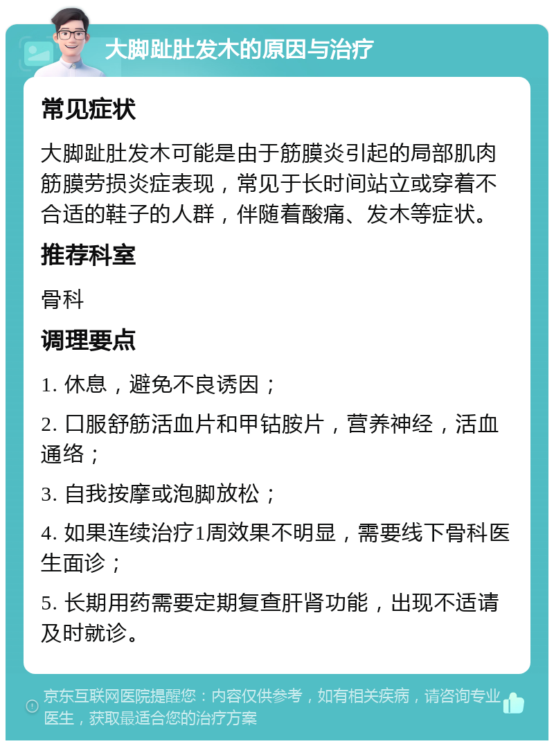 大脚趾肚发木的原因与治疗 常见症状 大脚趾肚发木可能是由于筋膜炎引起的局部肌肉筋膜劳损炎症表现，常见于长时间站立或穿着不合适的鞋子的人群，伴随着酸痛、发木等症状。 推荐科室 骨科 调理要点 1. 休息，避免不良诱因； 2. 口服舒筋活血片和甲钴胺片，营养神经，活血通络； 3. 自我按摩或泡脚放松； 4. 如果连续治疗1周效果不明显，需要线下骨科医生面诊； 5. 长期用药需要定期复查肝肾功能，出现不适请及时就诊。