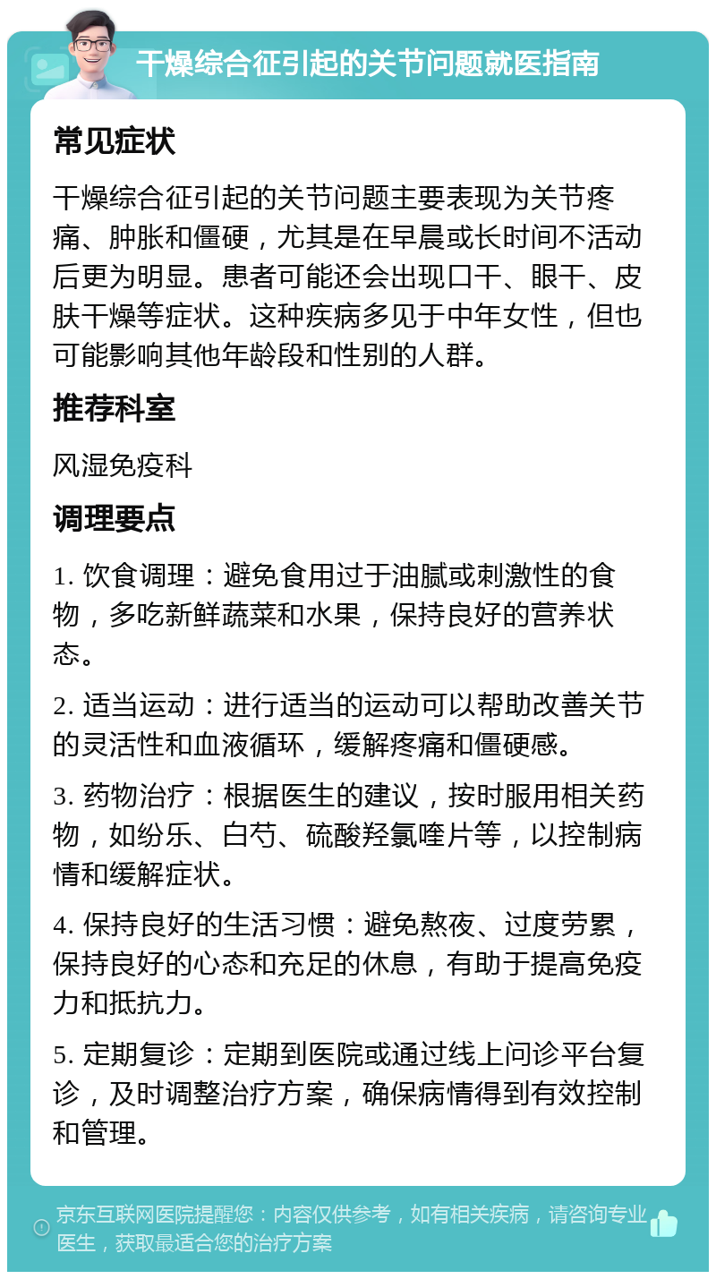 干燥综合征引起的关节问题就医指南 常见症状 干燥综合征引起的关节问题主要表现为关节疼痛、肿胀和僵硬，尤其是在早晨或长时间不活动后更为明显。患者可能还会出现口干、眼干、皮肤干燥等症状。这种疾病多见于中年女性，但也可能影响其他年龄段和性别的人群。 推荐科室 风湿免疫科 调理要点 1. 饮食调理：避免食用过于油腻或刺激性的食物，多吃新鲜蔬菜和水果，保持良好的营养状态。 2. 适当运动：进行适当的运动可以帮助改善关节的灵活性和血液循环，缓解疼痛和僵硬感。 3. 药物治疗：根据医生的建议，按时服用相关药物，如纷乐、白芍、硫酸羟氯喹片等，以控制病情和缓解症状。 4. 保持良好的生活习惯：避免熬夜、过度劳累，保持良好的心态和充足的休息，有助于提高免疫力和抵抗力。 5. 定期复诊：定期到医院或通过线上问诊平台复诊，及时调整治疗方案，确保病情得到有效控制和管理。