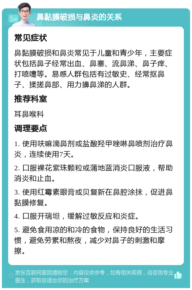 鼻黏膜破损与鼻炎的关系 常见症状 鼻黏膜破损和鼻炎常见于儿童和青少年，主要症状包括鼻子经常出血、鼻塞、流鼻涕、鼻子痒、打喷嚏等。易感人群包括有过敏史、经常抠鼻子、揉搓鼻部、用力擤鼻涕的人群。 推荐科室 耳鼻喉科 调理要点 1. 使用呋嘛滴鼻剂或盐酸羟甲唑啉鼻喷剂治疗鼻炎，连续使用7天。 2. 口服裸花紫珠颗粒或蒲地蓝消炎口服液，帮助消炎和止血。 3. 使用红霉素眼膏或贝复新在鼻腔涂抹，促进鼻黏膜修复。 4. 口服开瑞坦，缓解过敏反应和炎症。 5. 避免食用凉的和冷的食物，保持良好的生活习惯，避免劳累和熬夜，减少对鼻子的刺激和摩擦。