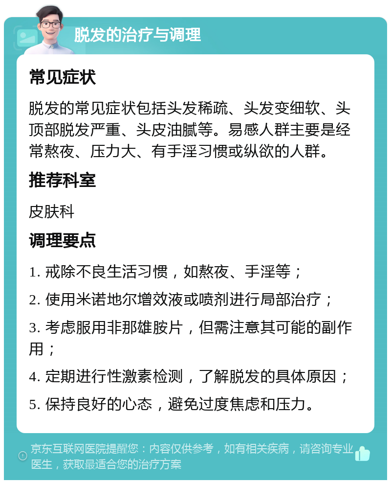 脱发的治疗与调理 常见症状 脱发的常见症状包括头发稀疏、头发变细软、头顶部脱发严重、头皮油腻等。易感人群主要是经常熬夜、压力大、有手淫习惯或纵欲的人群。 推荐科室 皮肤科 调理要点 1. 戒除不良生活习惯，如熬夜、手淫等； 2. 使用米诺地尔增效液或喷剂进行局部治疗； 3. 考虑服用非那雄胺片，但需注意其可能的副作用； 4. 定期进行性激素检测，了解脱发的具体原因； 5. 保持良好的心态，避免过度焦虑和压力。