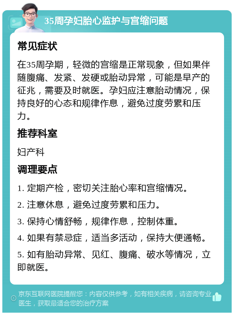 35周孕妇胎心监护与宫缩问题 常见症状 在35周孕期，轻微的宫缩是正常现象，但如果伴随腹痛、发紧、发硬或胎动异常，可能是早产的征兆，需要及时就医。孕妇应注意胎动情况，保持良好的心态和规律作息，避免过度劳累和压力。 推荐科室 妇产科 调理要点 1. 定期产检，密切关注胎心率和宫缩情况。 2. 注意休息，避免过度劳累和压力。 3. 保持心情舒畅，规律作息，控制体重。 4. 如果有禁忌症，适当多活动，保持大便通畅。 5. 如有胎动异常、见红、腹痛、破水等情况，立即就医。