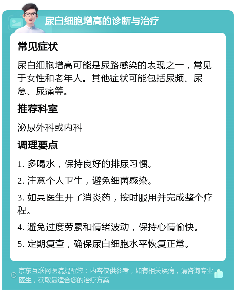 尿白细胞增高的诊断与治疗 常见症状 尿白细胞增高可能是尿路感染的表现之一，常见于女性和老年人。其他症状可能包括尿频、尿急、尿痛等。 推荐科室 泌尿外科或内科 调理要点 1. 多喝水，保持良好的排尿习惯。 2. 注意个人卫生，避免细菌感染。 3. 如果医生开了消炎药，按时服用并完成整个疗程。 4. 避免过度劳累和情绪波动，保持心情愉快。 5. 定期复查，确保尿白细胞水平恢复正常。