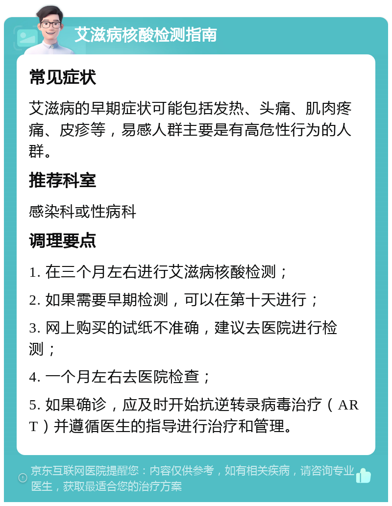 艾滋病核酸检测指南 常见症状 艾滋病的早期症状可能包括发热、头痛、肌肉疼痛、皮疹等，易感人群主要是有高危性行为的人群。 推荐科室 感染科或性病科 调理要点 1. 在三个月左右进行艾滋病核酸检测； 2. 如果需要早期检测，可以在第十天进行； 3. 网上购买的试纸不准确，建议去医院进行检测； 4. 一个月左右去医院检查； 5. 如果确诊，应及时开始抗逆转录病毒治疗（ART）并遵循医生的指导进行治疗和管理。