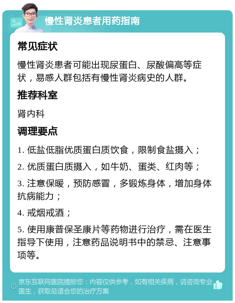 慢性肾炎患者用药指南 常见症状 慢性肾炎患者可能出现尿蛋白、尿酸偏高等症状，易感人群包括有慢性肾炎病史的人群。 推荐科室 肾内科 调理要点 1. 低盐低脂优质蛋白质饮食，限制食盐摄入； 2. 优质蛋白质摄入，如牛奶、蛋类、红肉等； 3. 注意保暖，预防感冒，多锻炼身体，增加身体抗病能力； 4. 戒烟戒酒； 5. 使用康普保圣康片等药物进行治疗，需在医生指导下使用，注意药品说明书中的禁忌、注意事项等。