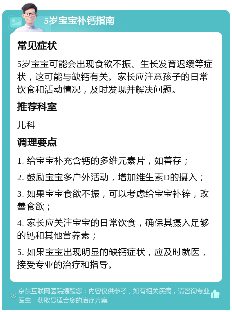 5岁宝宝补钙指南 常见症状 5岁宝宝可能会出现食欲不振、生长发育迟缓等症状，这可能与缺钙有关。家长应注意孩子的日常饮食和活动情况，及时发现并解决问题。 推荐科室 儿科 调理要点 1. 给宝宝补充含钙的多维元素片，如善存； 2. 鼓励宝宝多户外活动，增加维生素D的摄入； 3. 如果宝宝食欲不振，可以考虑给宝宝补锌，改善食欲； 4. 家长应关注宝宝的日常饮食，确保其摄入足够的钙和其他营养素； 5. 如果宝宝出现明显的缺钙症状，应及时就医，接受专业的治疗和指导。