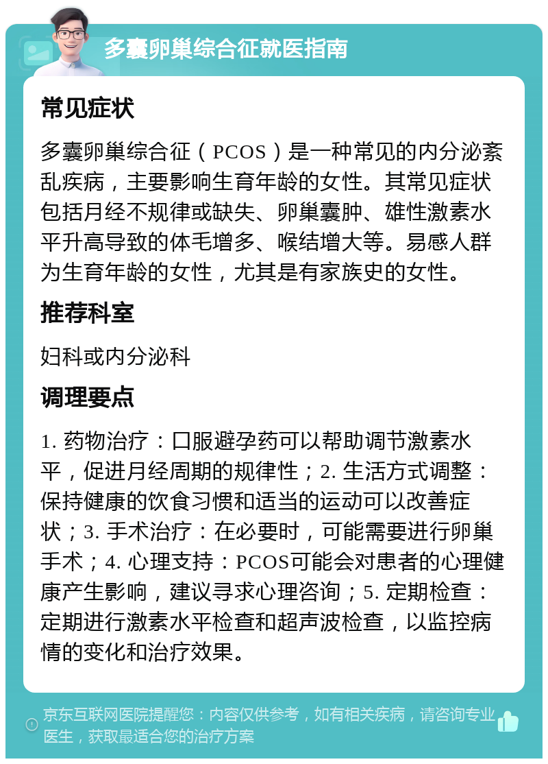 多囊卵巢综合征就医指南 常见症状 多囊卵巢综合征（PCOS）是一种常见的内分泌紊乱疾病，主要影响生育年龄的女性。其常见症状包括月经不规律或缺失、卵巢囊肿、雄性激素水平升高导致的体毛增多、喉结增大等。易感人群为生育年龄的女性，尤其是有家族史的女性。 推荐科室 妇科或内分泌科 调理要点 1. 药物治疗：口服避孕药可以帮助调节激素水平，促进月经周期的规律性；2. 生活方式调整：保持健康的饮食习惯和适当的运动可以改善症状；3. 手术治疗：在必要时，可能需要进行卵巢手术；4. 心理支持：PCOS可能会对患者的心理健康产生影响，建议寻求心理咨询；5. 定期检查：定期进行激素水平检查和超声波检查，以监控病情的变化和治疗效果。