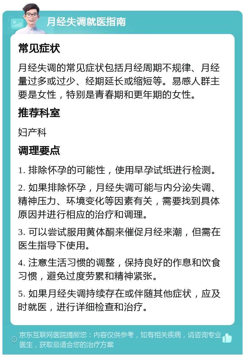 月经失调就医指南 常见症状 月经失调的常见症状包括月经周期不规律、月经量过多或过少、经期延长或缩短等。易感人群主要是女性，特别是青春期和更年期的女性。 推荐科室 妇产科 调理要点 1. 排除怀孕的可能性，使用早孕试纸进行检测。 2. 如果排除怀孕，月经失调可能与内分泌失调、精神压力、环境变化等因素有关，需要找到具体原因并进行相应的治疗和调理。 3. 可以尝试服用黄体酮来催促月经来潮，但需在医生指导下使用。 4. 注意生活习惯的调整，保持良好的作息和饮食习惯，避免过度劳累和精神紧张。 5. 如果月经失调持续存在或伴随其他症状，应及时就医，进行详细检查和治疗。