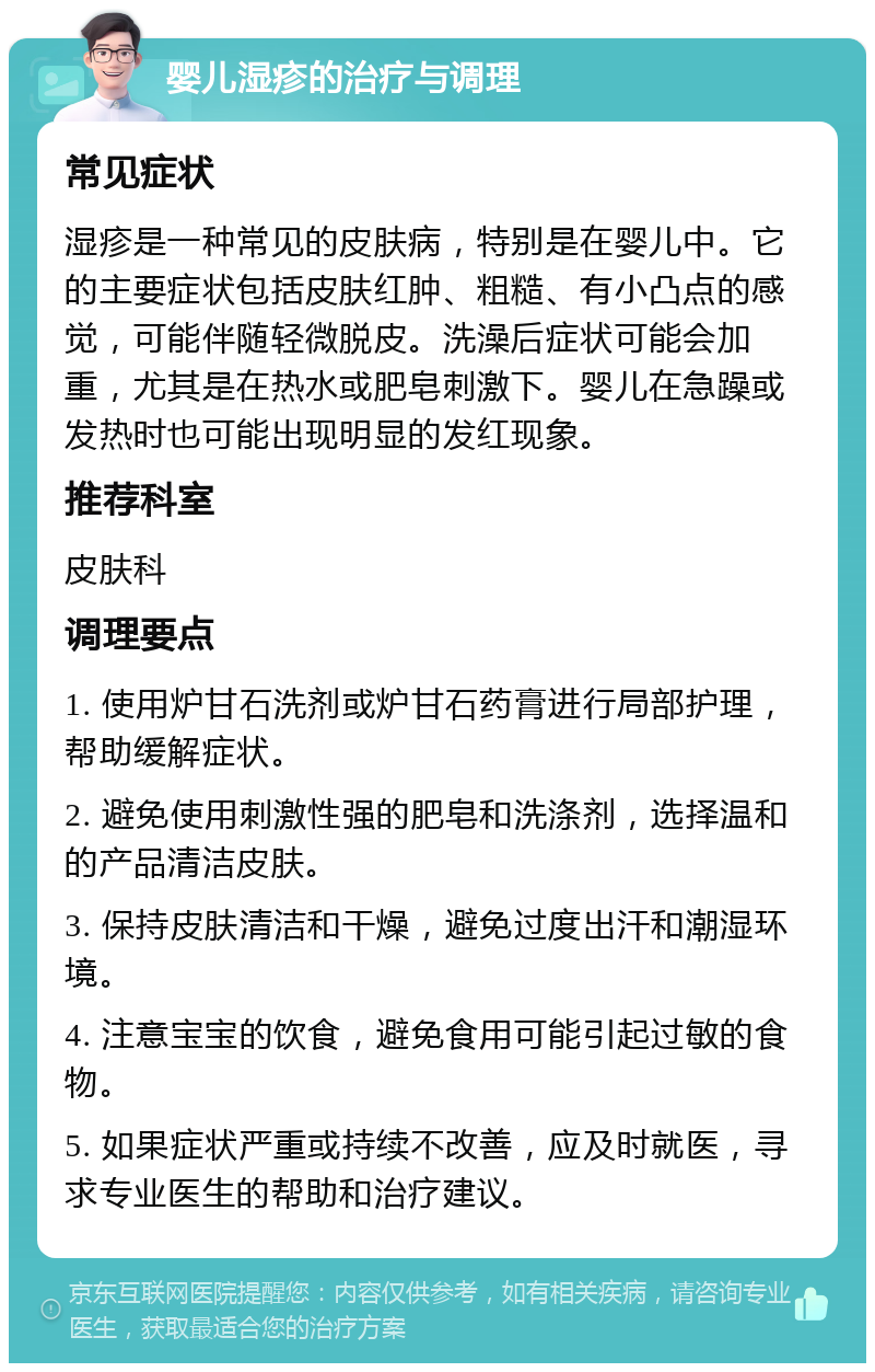 婴儿湿疹的治疗与调理 常见症状 湿疹是一种常见的皮肤病，特别是在婴儿中。它的主要症状包括皮肤红肿、粗糙、有小凸点的感觉，可能伴随轻微脱皮。洗澡后症状可能会加重，尤其是在热水或肥皂刺激下。婴儿在急躁或发热时也可能出现明显的发红现象。 推荐科室 皮肤科 调理要点 1. 使用炉甘石洗剂或炉甘石药膏进行局部护理，帮助缓解症状。 2. 避免使用刺激性强的肥皂和洗涤剂，选择温和的产品清洁皮肤。 3. 保持皮肤清洁和干燥，避免过度出汗和潮湿环境。 4. 注意宝宝的饮食，避免食用可能引起过敏的食物。 5. 如果症状严重或持续不改善，应及时就医，寻求专业医生的帮助和治疗建议。