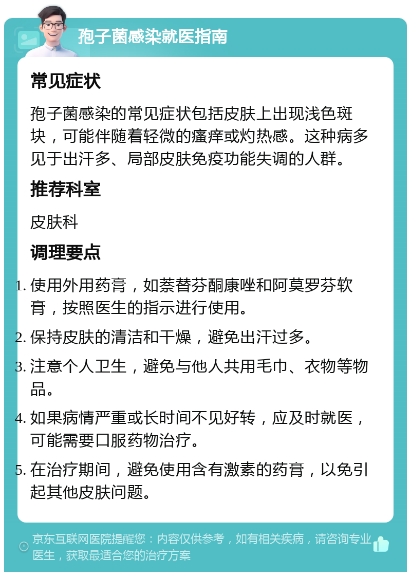 孢子菌感染就医指南 常见症状 孢子菌感染的常见症状包括皮肤上出现浅色斑块，可能伴随着轻微的瘙痒或灼热感。这种病多见于出汗多、局部皮肤免疫功能失调的人群。 推荐科室 皮肤科 调理要点 使用外用药膏，如萘替芬酮康唑和阿莫罗芬软膏，按照医生的指示进行使用。 保持皮肤的清洁和干燥，避免出汗过多。 注意个人卫生，避免与他人共用毛巾、衣物等物品。 如果病情严重或长时间不见好转，应及时就医，可能需要口服药物治疗。 在治疗期间，避免使用含有激素的药膏，以免引起其他皮肤问题。