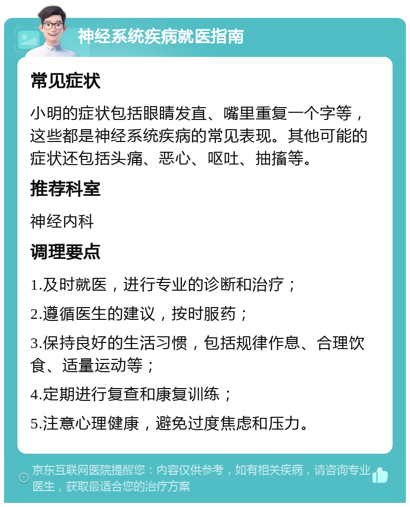 神经系统疾病就医指南 常见症状 小明的症状包括眼睛发直、嘴里重复一个字等，这些都是神经系统疾病的常见表现。其他可能的症状还包括头痛、恶心、呕吐、抽搐等。 推荐科室 神经内科 调理要点 1.及时就医，进行专业的诊断和治疗； 2.遵循医生的建议，按时服药； 3.保持良好的生活习惯，包括规律作息、合理饮食、适量运动等； 4.定期进行复查和康复训练； 5.注意心理健康，避免过度焦虑和压力。