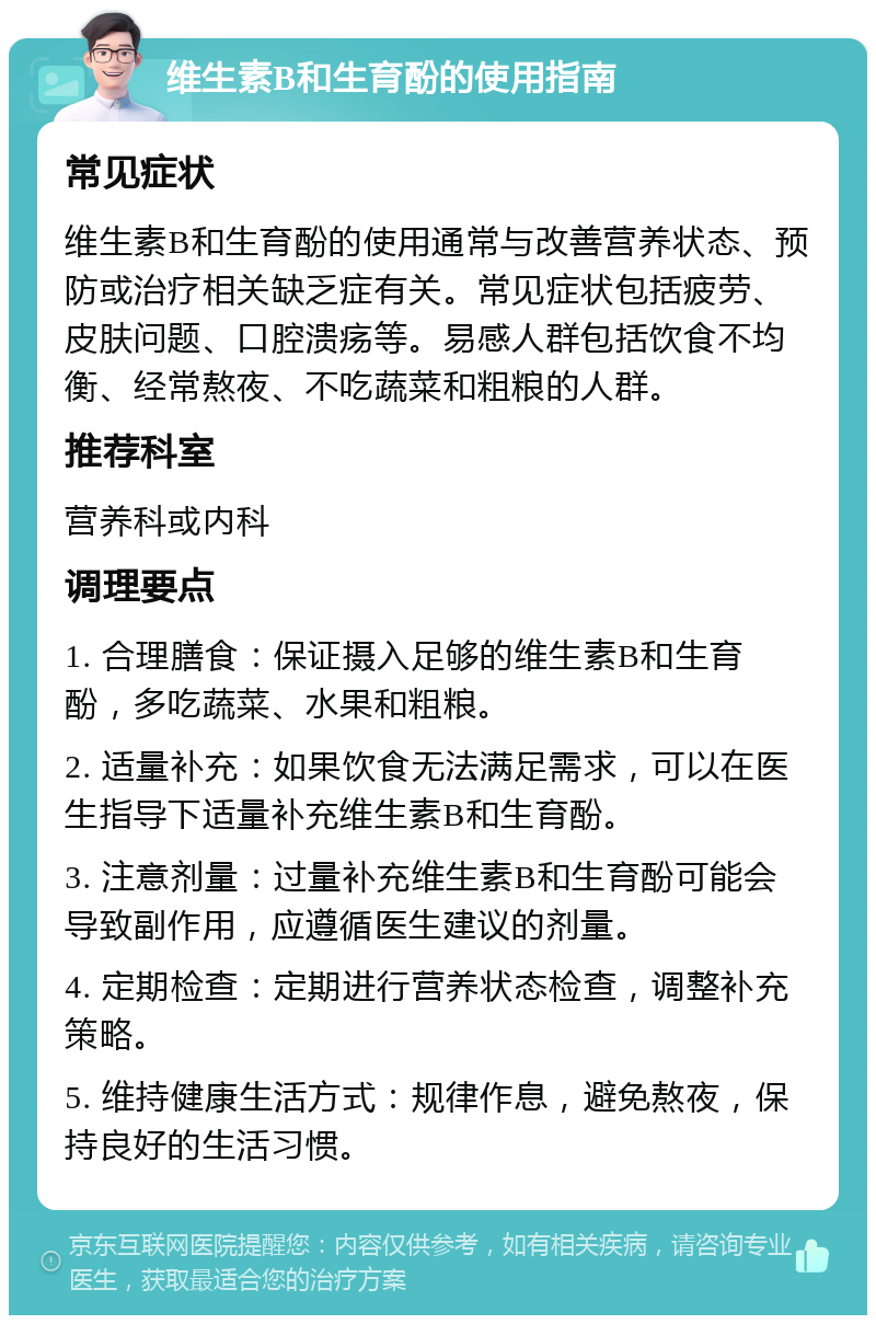 维生素B和生育酚的使用指南 常见症状 维生素B和生育酚的使用通常与改善营养状态、预防或治疗相关缺乏症有关。常见症状包括疲劳、皮肤问题、口腔溃疡等。易感人群包括饮食不均衡、经常熬夜、不吃蔬菜和粗粮的人群。 推荐科室 营养科或内科 调理要点 1. 合理膳食：保证摄入足够的维生素B和生育酚，多吃蔬菜、水果和粗粮。 2. 适量补充：如果饮食无法满足需求，可以在医生指导下适量补充维生素B和生育酚。 3. 注意剂量：过量补充维生素B和生育酚可能会导致副作用，应遵循医生建议的剂量。 4. 定期检查：定期进行营养状态检查，调整补充策略。 5. 维持健康生活方式：规律作息，避免熬夜，保持良好的生活习惯。