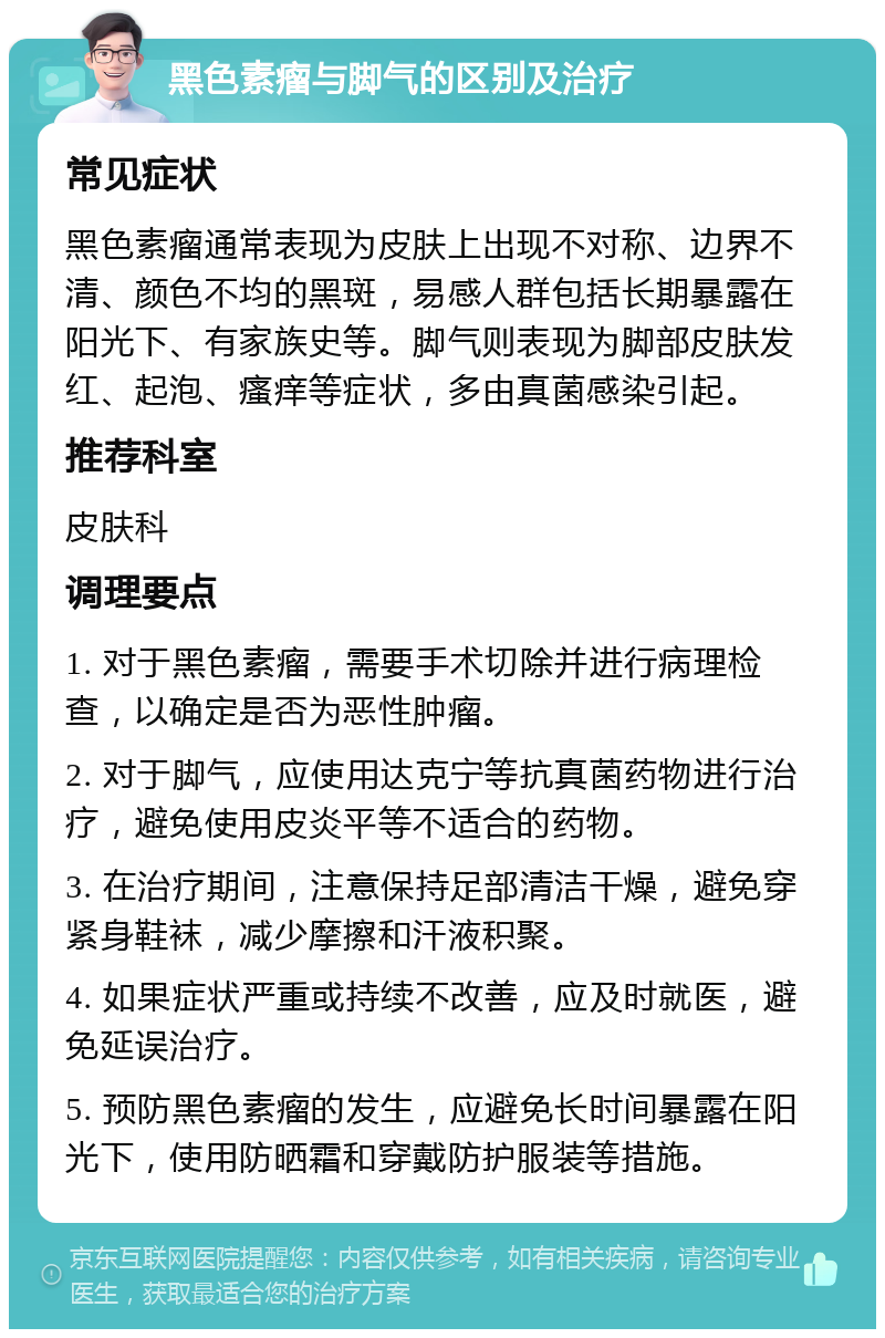 黑色素瘤与脚气的区别及治疗 常见症状 黑色素瘤通常表现为皮肤上出现不对称、边界不清、颜色不均的黑斑，易感人群包括长期暴露在阳光下、有家族史等。脚气则表现为脚部皮肤发红、起泡、瘙痒等症状，多由真菌感染引起。 推荐科室 皮肤科 调理要点 1. 对于黑色素瘤，需要手术切除并进行病理检查，以确定是否为恶性肿瘤。 2. 对于脚气，应使用达克宁等抗真菌药物进行治疗，避免使用皮炎平等不适合的药物。 3. 在治疗期间，注意保持足部清洁干燥，避免穿紧身鞋袜，减少摩擦和汗液积聚。 4. 如果症状严重或持续不改善，应及时就医，避免延误治疗。 5. 预防黑色素瘤的发生，应避免长时间暴露在阳光下，使用防晒霜和穿戴防护服装等措施。