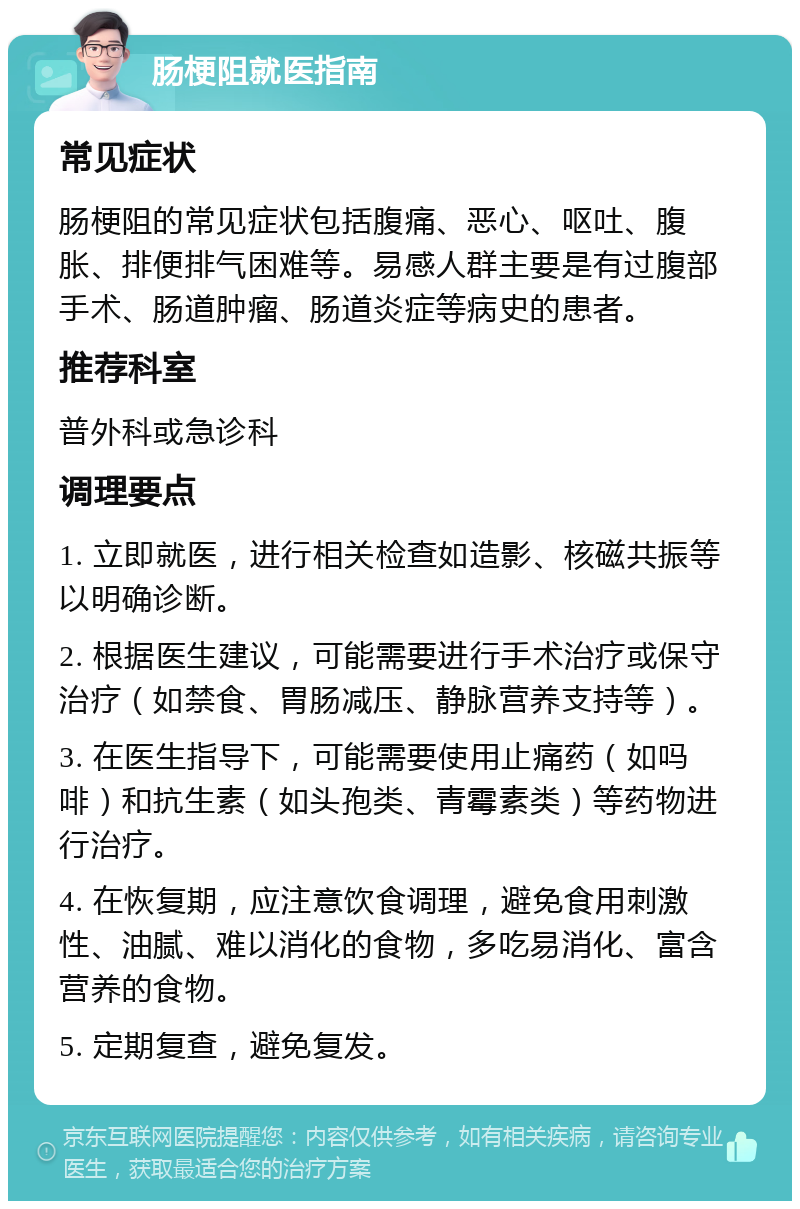 肠梗阻就医指南 常见症状 肠梗阻的常见症状包括腹痛、恶心、呕吐、腹胀、排便排气困难等。易感人群主要是有过腹部手术、肠道肿瘤、肠道炎症等病史的患者。 推荐科室 普外科或急诊科 调理要点 1. 立即就医，进行相关检查如造影、核磁共振等以明确诊断。 2. 根据医生建议，可能需要进行手术治疗或保守治疗（如禁食、胃肠减压、静脉营养支持等）。 3. 在医生指导下，可能需要使用止痛药（如吗啡）和抗生素（如头孢类、青霉素类）等药物进行治疗。 4. 在恢复期，应注意饮食调理，避免食用刺激性、油腻、难以消化的食物，多吃易消化、富含营养的食物。 5. 定期复查，避免复发。