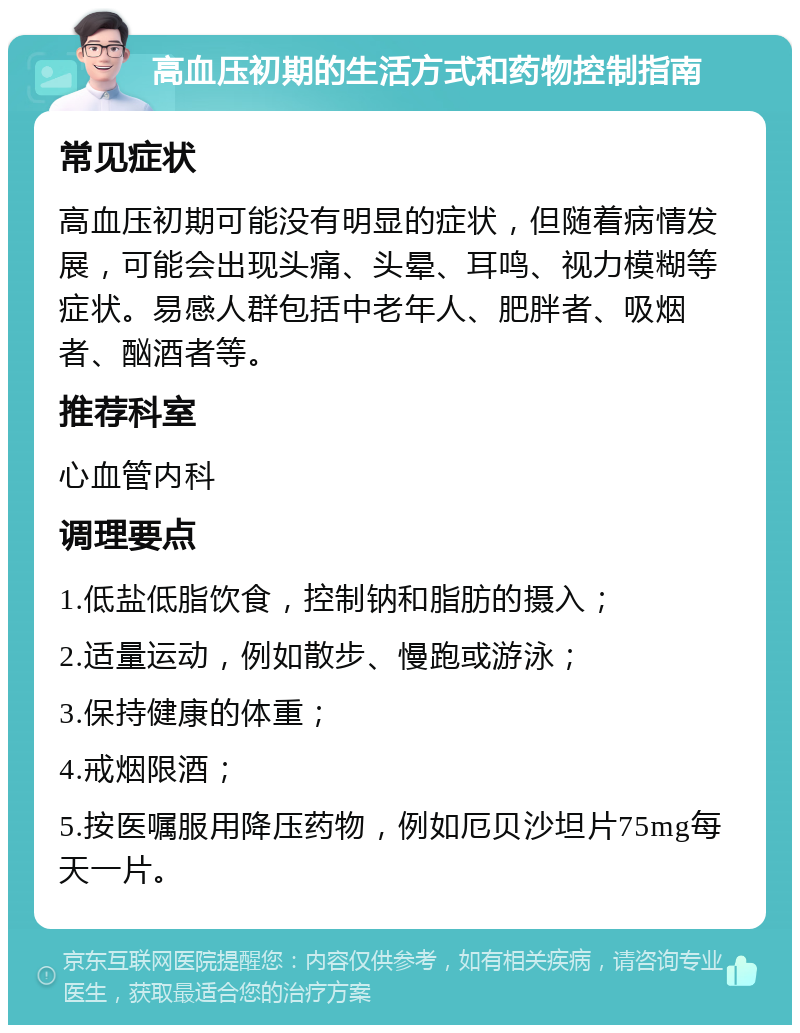 高血压初期的生活方式和药物控制指南 常见症状 高血压初期可能没有明显的症状，但随着病情发展，可能会出现头痛、头晕、耳鸣、视力模糊等症状。易感人群包括中老年人、肥胖者、吸烟者、酗酒者等。 推荐科室 心血管内科 调理要点 1.低盐低脂饮食，控制钠和脂肪的摄入； 2.适量运动，例如散步、慢跑或游泳； 3.保持健康的体重； 4.戒烟限酒； 5.按医嘱服用降压药物，例如厄贝沙坦片75mg每天一片。