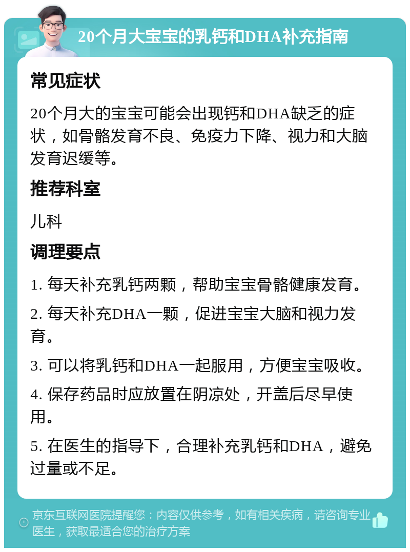 20个月大宝宝的乳钙和DHA补充指南 常见症状 20个月大的宝宝可能会出现钙和DHA缺乏的症状，如骨骼发育不良、免疫力下降、视力和大脑发育迟缓等。 推荐科室 儿科 调理要点 1. 每天补充乳钙两颗，帮助宝宝骨骼健康发育。 2. 每天补充DHA一颗，促进宝宝大脑和视力发育。 3. 可以将乳钙和DHA一起服用，方便宝宝吸收。 4. 保存药品时应放置在阴凉处，开盖后尽早使用。 5. 在医生的指导下，合理补充乳钙和DHA，避免过量或不足。