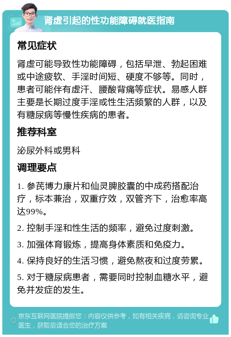 肾虚引起的性功能障碍就医指南 常见症状 肾虚可能导致性功能障碍，包括早泄、勃起困难或中途疲软、手淫时间短、硬度不够等。同时，患者可能伴有虚汗、腰酸背痛等症状。易感人群主要是长期过度手淫或性生活频繁的人群，以及有糖尿病等慢性疾病的患者。 推荐科室 泌尿外科或男科 调理要点 1. 参芪博力康片和仙灵脾胶囊的中成药搭配治疗，标本兼治，双重疗效，双管齐下，治愈率高达99%。 2. 控制手淫和性生活的频率，避免过度刺激。 3. 加强体育锻炼，提高身体素质和免疫力。 4. 保持良好的生活习惯，避免熬夜和过度劳累。 5. 对于糖尿病患者，需要同时控制血糖水平，避免并发症的发生。