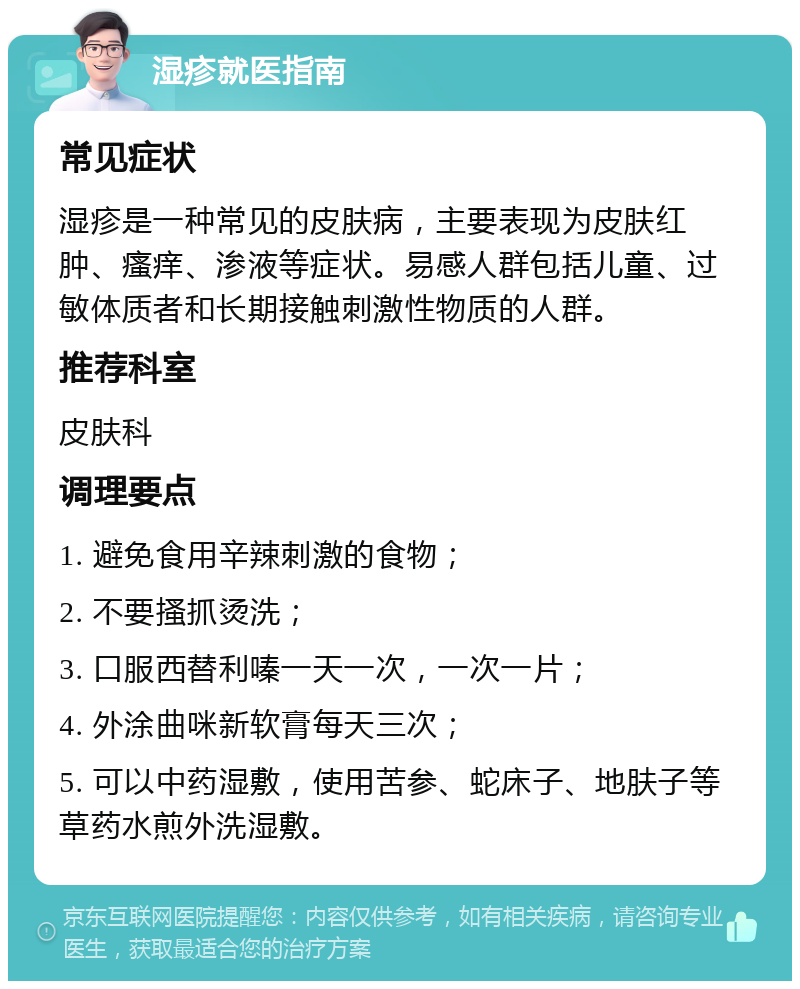 湿疹就医指南 常见症状 湿疹是一种常见的皮肤病，主要表现为皮肤红肿、瘙痒、渗液等症状。易感人群包括儿童、过敏体质者和长期接触刺激性物质的人群。 推荐科室 皮肤科 调理要点 1. 避免食用辛辣刺激的食物； 2. 不要搔抓烫洗； 3. 口服西替利嗪一天一次，一次一片； 4. 外涂曲咪新软膏每天三次； 5. 可以中药湿敷，使用苦参、蛇床子、地肤子等草药水煎外洗湿敷。