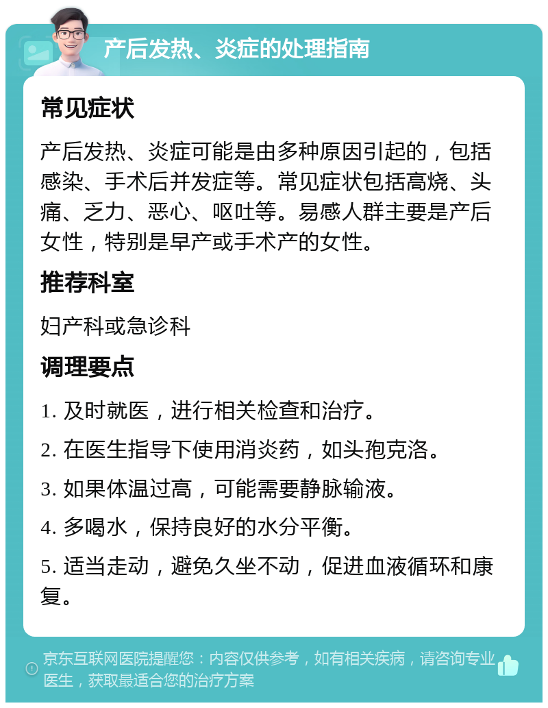 产后发热、炎症的处理指南 常见症状 产后发热、炎症可能是由多种原因引起的，包括感染、手术后并发症等。常见症状包括高烧、头痛、乏力、恶心、呕吐等。易感人群主要是产后女性，特别是早产或手术产的女性。 推荐科室 妇产科或急诊科 调理要点 1. 及时就医，进行相关检查和治疗。 2. 在医生指导下使用消炎药，如头孢克洛。 3. 如果体温过高，可能需要静脉输液。 4. 多喝水，保持良好的水分平衡。 5. 适当走动，避免久坐不动，促进血液循环和康复。