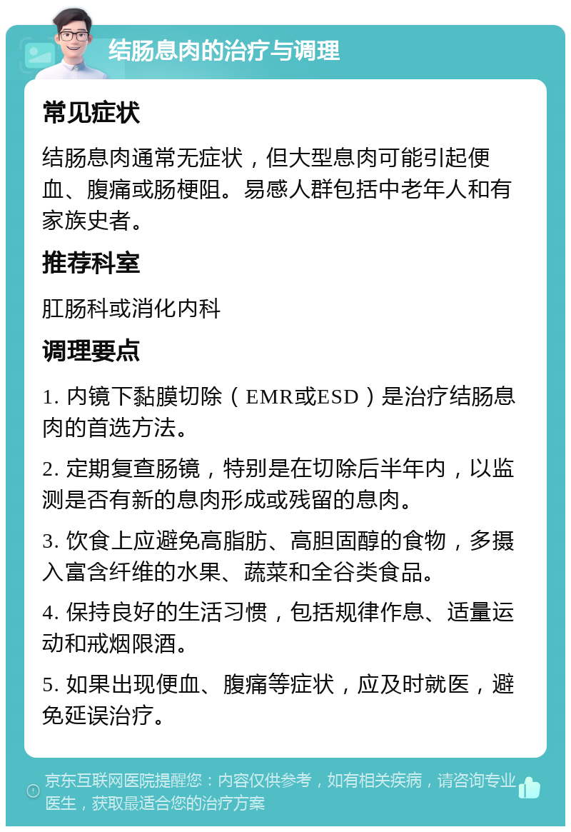 结肠息肉的治疗与调理 常见症状 结肠息肉通常无症状，但大型息肉可能引起便血、腹痛或肠梗阻。易感人群包括中老年人和有家族史者。 推荐科室 肛肠科或消化内科 调理要点 1. 内镜下黏膜切除（EMR或ESD）是治疗结肠息肉的首选方法。 2. 定期复查肠镜，特别是在切除后半年内，以监测是否有新的息肉形成或残留的息肉。 3. 饮食上应避免高脂肪、高胆固醇的食物，多摄入富含纤维的水果、蔬菜和全谷类食品。 4. 保持良好的生活习惯，包括规律作息、适量运动和戒烟限酒。 5. 如果出现便血、腹痛等症状，应及时就医，避免延误治疗。