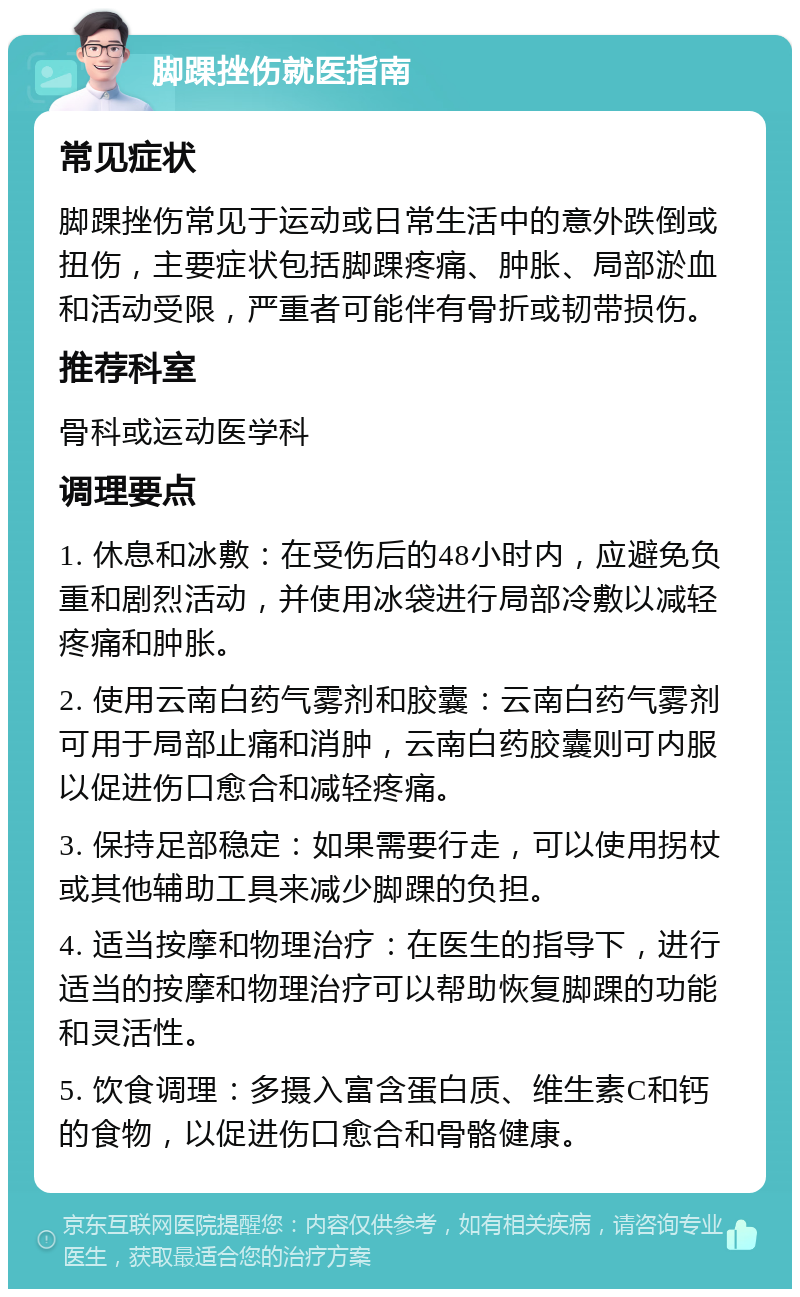 脚踝挫伤就医指南 常见症状 脚踝挫伤常见于运动或日常生活中的意外跌倒或扭伤，主要症状包括脚踝疼痛、肿胀、局部淤血和活动受限，严重者可能伴有骨折或韧带损伤。 推荐科室 骨科或运动医学科 调理要点 1. 休息和冰敷：在受伤后的48小时内，应避免负重和剧烈活动，并使用冰袋进行局部冷敷以减轻疼痛和肿胀。 2. 使用云南白药气雾剂和胶囊：云南白药气雾剂可用于局部止痛和消肿，云南白药胶囊则可内服以促进伤口愈合和减轻疼痛。 3. 保持足部稳定：如果需要行走，可以使用拐杖或其他辅助工具来减少脚踝的负担。 4. 适当按摩和物理治疗：在医生的指导下，进行适当的按摩和物理治疗可以帮助恢复脚踝的功能和灵活性。 5. 饮食调理：多摄入富含蛋白质、维生素C和钙的食物，以促进伤口愈合和骨骼健康。