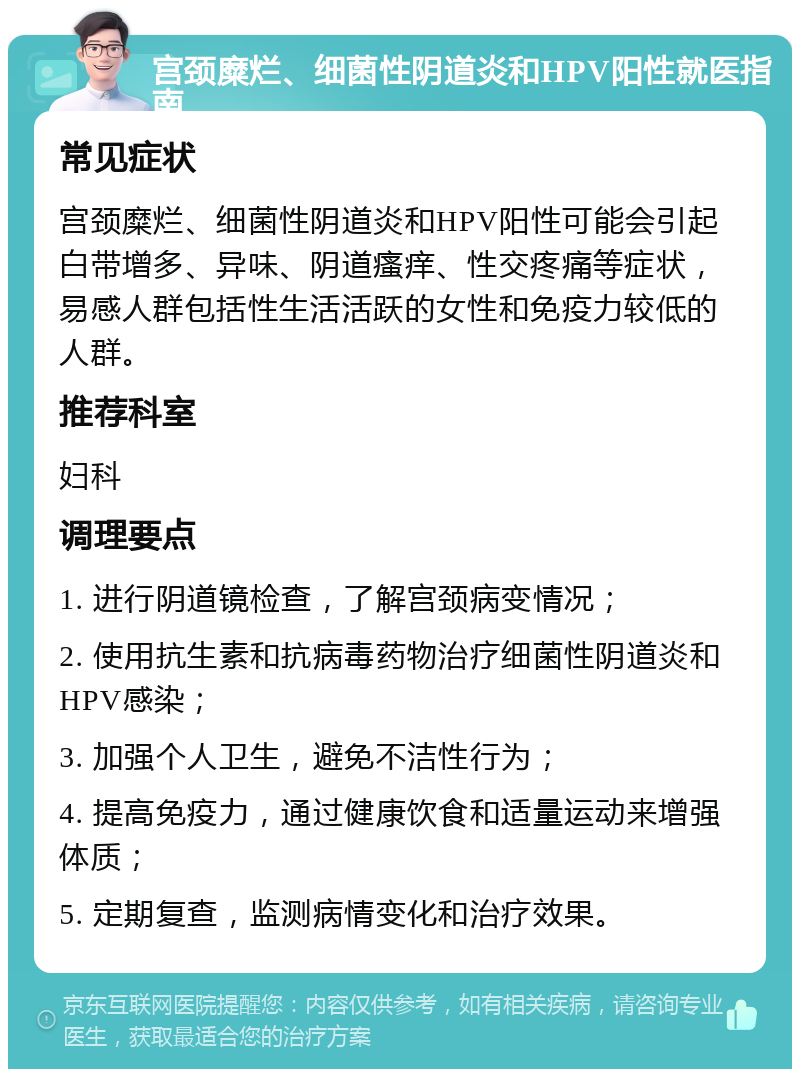 宫颈糜烂、细菌性阴道炎和HPV阳性就医指南 常见症状 宫颈糜烂、细菌性阴道炎和HPV阳性可能会引起白带增多、异味、阴道瘙痒、性交疼痛等症状，易感人群包括性生活活跃的女性和免疫力较低的人群。 推荐科室 妇科 调理要点 1. 进行阴道镜检查，了解宫颈病变情况； 2. 使用抗生素和抗病毒药物治疗细菌性阴道炎和HPV感染； 3. 加强个人卫生，避免不洁性行为； 4. 提高免疫力，通过健康饮食和适量运动来增强体质； 5. 定期复查，监测病情变化和治疗效果。