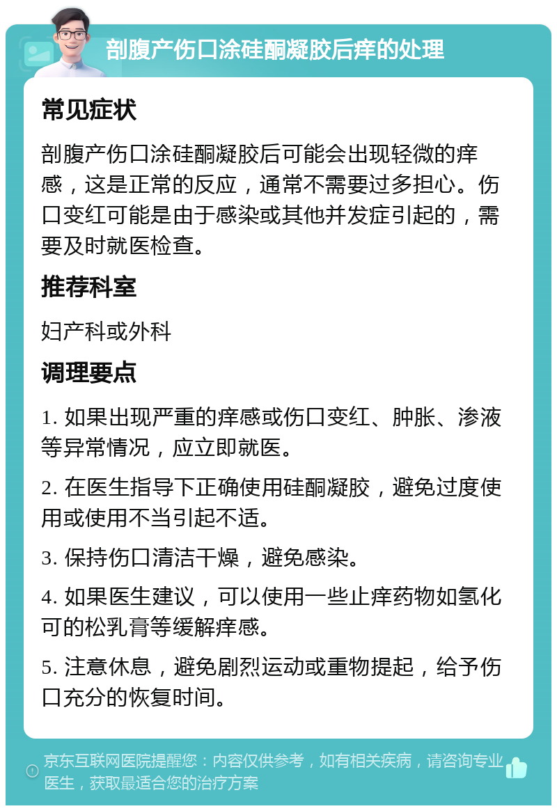 剖腹产伤口涂硅酮凝胶后痒的处理 常见症状 剖腹产伤口涂硅酮凝胶后可能会出现轻微的痒感，这是正常的反应，通常不需要过多担心。伤口变红可能是由于感染或其他并发症引起的，需要及时就医检查。 推荐科室 妇产科或外科 调理要点 1. 如果出现严重的痒感或伤口变红、肿胀、渗液等异常情况，应立即就医。 2. 在医生指导下正确使用硅酮凝胶，避免过度使用或使用不当引起不适。 3. 保持伤口清洁干燥，避免感染。 4. 如果医生建议，可以使用一些止痒药物如氢化可的松乳膏等缓解痒感。 5. 注意休息，避免剧烈运动或重物提起，给予伤口充分的恢复时间。