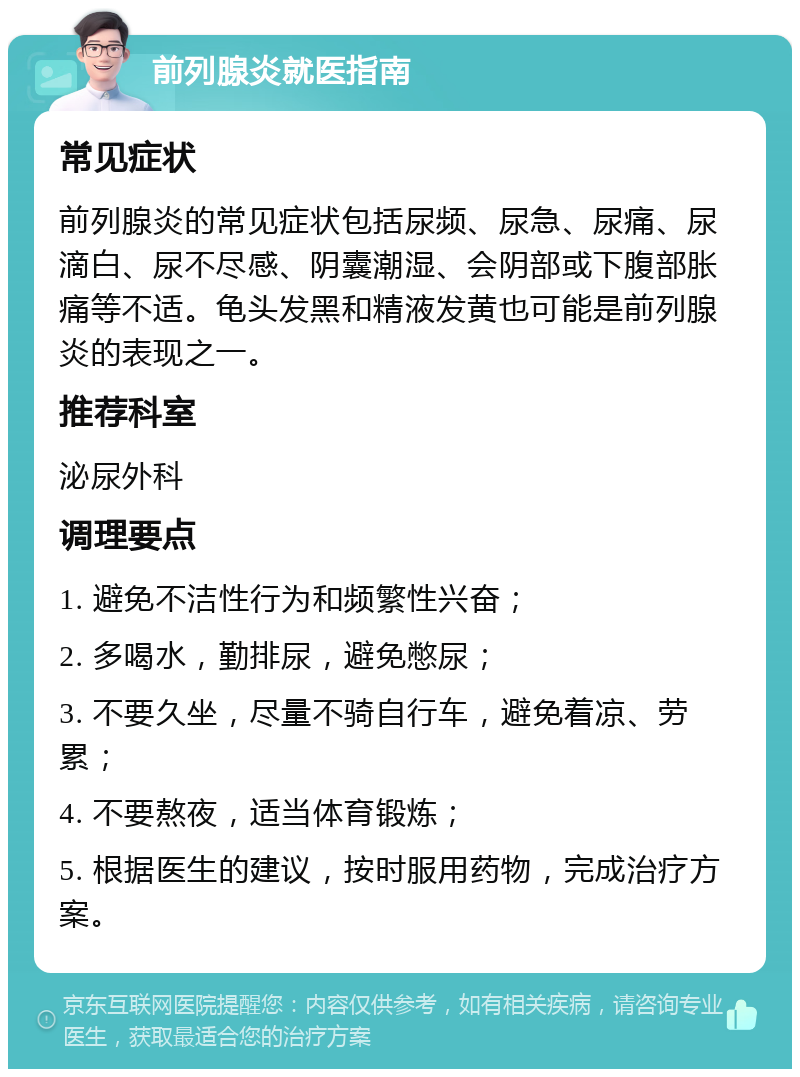 前列腺炎就医指南 常见症状 前列腺炎的常见症状包括尿频、尿急、尿痛、尿滴白、尿不尽感、阴囊潮湿、会阴部或下腹部胀痛等不适。龟头发黑和精液发黄也可能是前列腺炎的表现之一。 推荐科室 泌尿外科 调理要点 1. 避免不洁性行为和频繁性兴奋； 2. 多喝水，勤排尿，避免憋尿； 3. 不要久坐，尽量不骑自行车，避免着凉、劳累； 4. 不要熬夜，适当体育锻炼； 5. 根据医生的建议，按时服用药物，完成治疗方案。