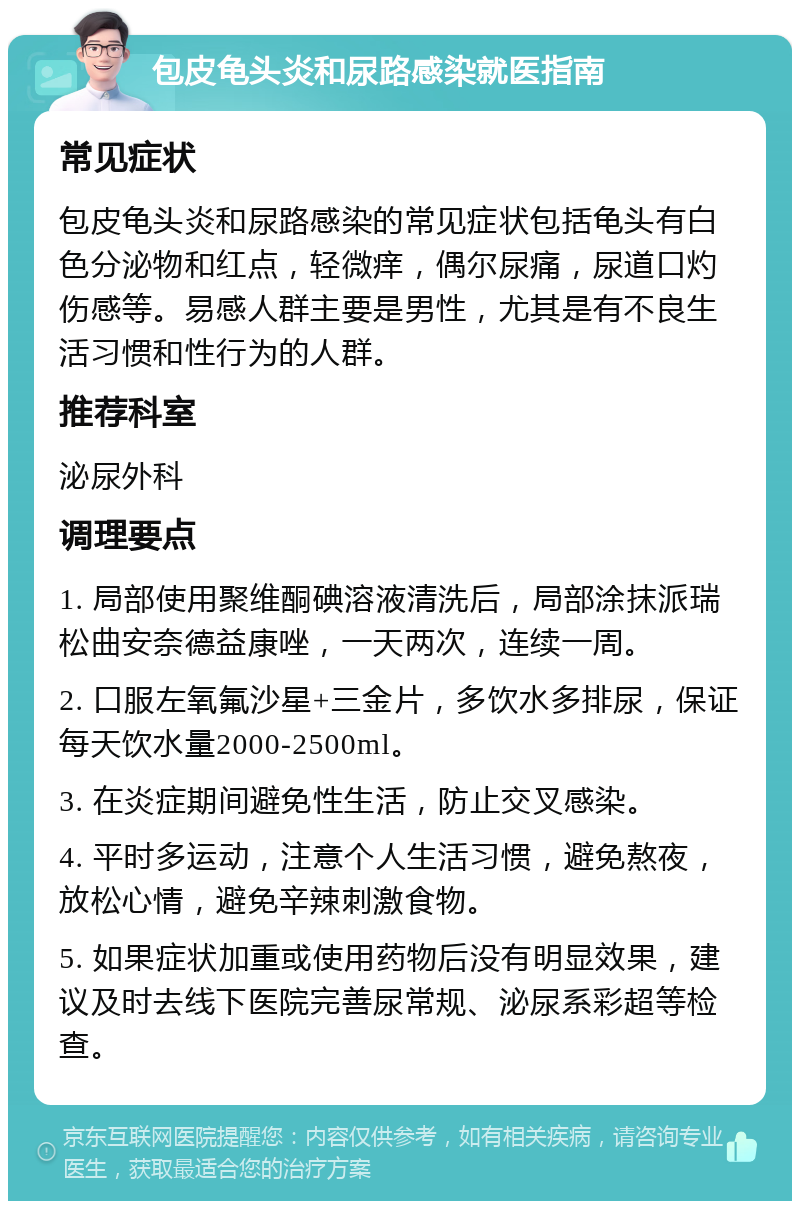 包皮龟头炎和尿路感染就医指南 常见症状 包皮龟头炎和尿路感染的常见症状包括龟头有白色分泌物和红点，轻微痒，偶尔尿痛，尿道口灼伤感等。易感人群主要是男性，尤其是有不良生活习惯和性行为的人群。 推荐科室 泌尿外科 调理要点 1. 局部使用聚维酮碘溶液清洗后，局部涂抹派瑞松曲安奈德益康唑，一天两次，连续一周。 2. 口服左氧氟沙星+三金片，多饮水多排尿，保证每天饮水量2000-2500ml。 3. 在炎症期间避免性生活，防止交叉感染。 4. 平时多运动，注意个人生活习惯，避免熬夜，放松心情，避免辛辣刺激食物。 5. 如果症状加重或使用药物后没有明显效果，建议及时去线下医院完善尿常规、泌尿系彩超等检查。