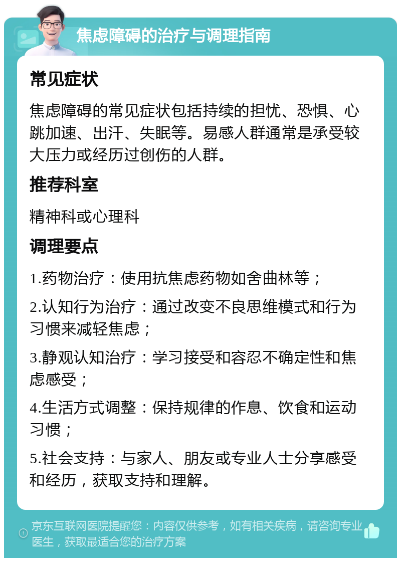 焦虑障碍的治疗与调理指南 常见症状 焦虑障碍的常见症状包括持续的担忧、恐惧、心跳加速、出汗、失眠等。易感人群通常是承受较大压力或经历过创伤的人群。 推荐科室 精神科或心理科 调理要点 1.药物治疗：使用抗焦虑药物如舍曲林等； 2.认知行为治疗：通过改变不良思维模式和行为习惯来减轻焦虑； 3.静观认知治疗：学习接受和容忍不确定性和焦虑感受； 4.生活方式调整：保持规律的作息、饮食和运动习惯； 5.社会支持：与家人、朋友或专业人士分享感受和经历，获取支持和理解。